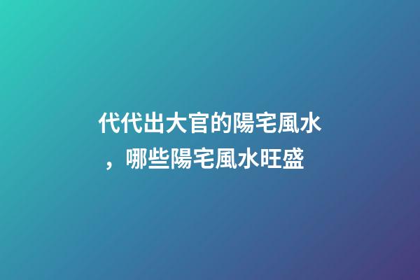 代代出大官的陽宅風水，哪些陽宅風水旺盛